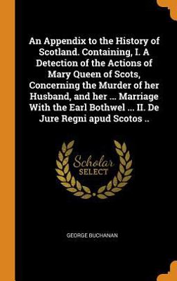 An Appendix to the History of Scotland. Containing, I. a Detection of the Actions of Mary Queen of Scots, Concerning the Murder of Her Husband, and Her ... Marriage with the Earl Bothwel ... II. de Jure Regni Apud Scotos . .