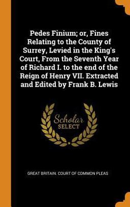 Pedes Finium; or, Fines Relating to the County of Surrey, Levied in the King's Court, from the Seventh Year of Richard I. to the End of the Reign of Henry VII. Extracted and Edited by Frank B. Lewis