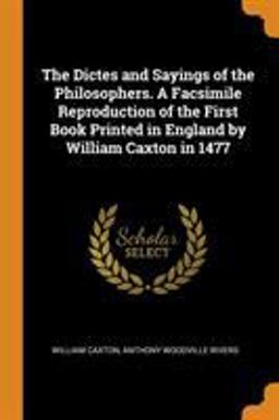 The Dictes and Sayings of the Philosophers. a Facsimile Reproduction of the First Book Printed in England by William Caxton In 1477
