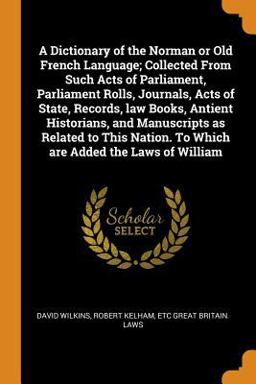 A Dictionary of the Norman or Old French Language; Collected from Such Acts of Parliament, Parliament Rolls, Journals, Acts of State, Records, Law Books, Antient Historians, and Manuscripts As Related to This Nation. to Which Are Added the Laws of William