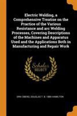 Electric Welding, a Comprehensive Treatise on the Practice of the Various Resistance and Arc Welding Processes, Covering Descriptions of the Machines and Apparatus Used and the Applications Both in Manufacturing and Repair Work