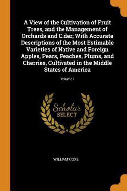A View of the Cultivation of Fruit Trees, and the Management of Orchards and Cider; with Accurate Descriptions of the Most Estimable Varieties of Native and Foreign Apples, Pears, Peaches, Plums, and Cherries, Cultivated in the Middle States of America; Volu
