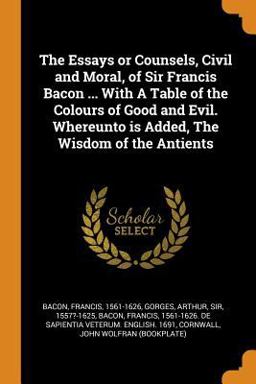 The Essays or Counsels, Civil and Moral, of Sir Francis Bacon ... with a Table of the Colours of Good and Evil. Whereunto Is Added, the Wisdom of the Antients
