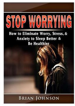 Stop Worrying How to Eliminate Worry, Stress, and Anxiety to Sleep Better and Be Healthier