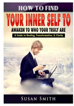 How to Find Your Inner Self to Awaken to Who Your Truly Are a Guide to Healing, Transformation, and Clarity