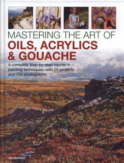 Mastering the Art of Oils, Acrylics and Gouache A Complete Step-By-Step Course in Painting Techniques, with 25 Projects and 750 Photographs  9780754834472 Front Cover