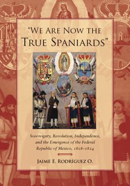 We Are Now the True Spaniards Sovereignty, Revolution, Independence, and the Emergence of the Federal Republic of Mexico, 1808-1824  9780804778305 Front Cover