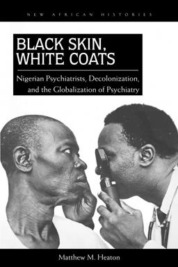 Black Skin, White Coats Nigerian Psychiatrists, Decolonization, and the Globalization of Psychiatry  9780821420706 Front Cover