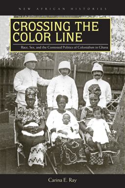 Crossing the Color Line: Race, Sex, and the Contested Politics of Colonialism in Ghana  9780821421802 Front Cover