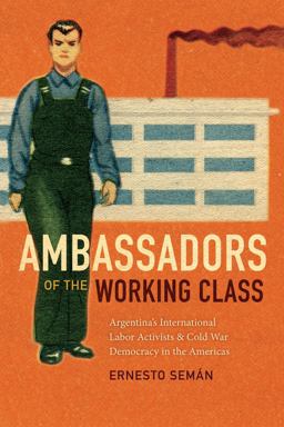 Ambassadors of the Working Class Argentina's International Labor Activists and Cold War Democracy in the Americas  9780822369059 Front Cover