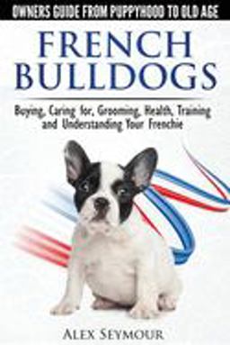French Bulldogs Owners Guide from Puppy to Old Age: Buying, Caring For, Grooming, Health, Training and Understanding Your Frenchie  9780992784331 Front Cover