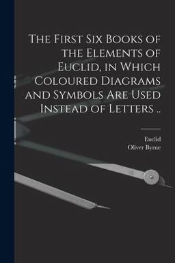 The First Six Books of the Elements of Euclid, in Which Coloured Diagrams and Symbols Are Used Instead of Letters . .