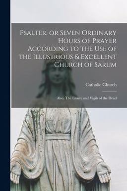 Psalter, or Seven Ordinary Hours of Prayer According to the Use of the Illustrious & Excellent Church of Sarum Psalter, or Seven Ordinary Hours of Prayer According to the Use of the Illustrious & Excellent Church of Sarum