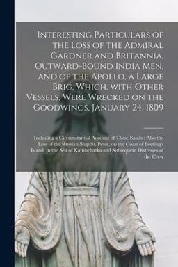 Interesting Particulars of the Loss of the Admiral Gardner and Britannia, Outward-Bound India Men, and of the Apollo, a Large Brig, Which, with Other Vessels, Were Wrecked on the Goodwings, January 24, 1809 [microform]