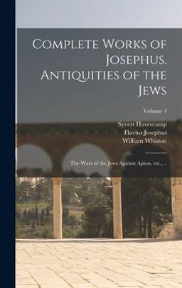 Complete Works of Josephus. Antiquities of the Jews; the Wars of the Jews Against Apion, etc. , . . ; Volume 4