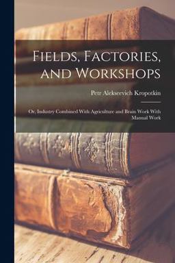 Fields, Factories, and Workshops; or, Industry Combined with Agriculture and Brain Work with Manual Work Fields, Factories, and Workshops; or, Industry Combined with Agriculture and Brain Work with Manual Work