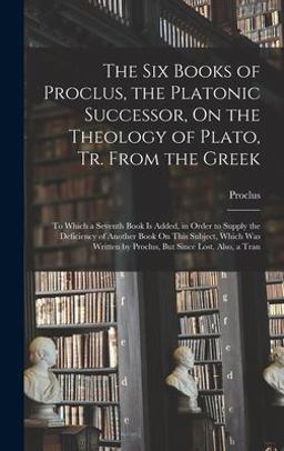 The Six Books of Proclus, the Platonic Successor, on the Theology of Plato, Tr. from the Greek