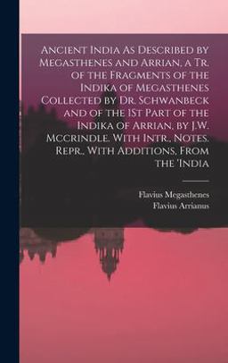 Ancient India As Described by Megasthenes and Arrian, a Tr. of the Fragments of the Indika of Megasthenes Collected by Dr. Schwanbeck and of the 1St Part of the Indika of Arrian, by J. W. Mccrindle. with Intr. , Notes. Repr. , with Additions, from The 'india