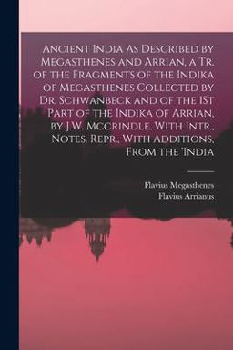 Ancient India As Described by Megasthenes and Arrian, a Tr. of the Fragments of the Indika of Megasthenes Collected by Dr. Schwanbeck and of the 1St Part of the Indika of Arrian, by J. W. Mccrindle. with Intr. , Notes. Repr. , with Additions, from The 'india