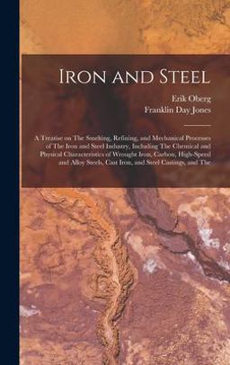 Iron and Steel; a Treatise on the Smelting, Refining, and Mechanical Processes of the Iron and Steel Industry, Including the Chemical and Physical Characteristics of Wrought Iron, Carbon, High-Speed and Alloy Steels, Cast Iron, and Steel Castings, and The