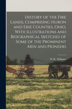 History of the Fire Lands, Comprising Huron and Erie Counties, Ohio, with Illustrations and Biographical Sketches of Some of the Prominent Men and Pioneers History of the Fire Lands, Comprising Huron and Erie Counties, Ohio, with Illustrations and Biographical Sketches of Some of the Prominent Men and Pioneers