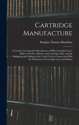 Cartridge Manufacture; a Treatise Covering the Manufacture of Rifle Cartridge Cases, Bullets, Powders, Primers and Cartridge Clips, and the Designing and Making of the Tools Used in Connection with the Production of Cartridge Cases and Bullets