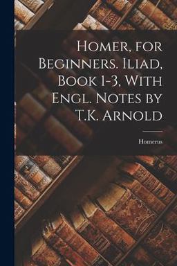 Homer, for Beginners. Iliad, Book 1-3, with Engl. Notes by T. K. Arnold Homer, for Beginners. Iliad, Book 1-3, with Engl. Notes by T. K. Arnold