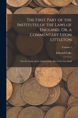 The First Part of the Institutes of the Laws of England, or, a Commentary upon Littleton
