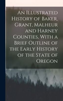 An Illustrated History of Baker, Grant, Malheur and Harney Counties, with a Brief Outline of the Early History of the State of Oregon