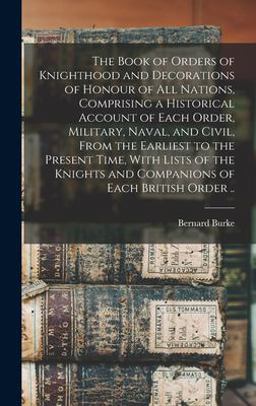 The Book of Orders of Knighthood and Decorations of Honour of All Nations, Comprising a Historical Account of Each Order, Military, Naval, and Civil, from the Earliest to the Present Time, with Lists of the Knights and Companions of Each British Order . . The Book of Orders of Knighthood and Decorations of Honour of All Nations, Comprising a Historical Account of Each Order, Military, Naval, and Civil, from the Earliest to the Present Time, with Lists of the Knights and Companions of Each British Order . .