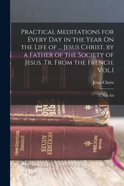 Practical Meditations for Every Day in the Year on the Life of ... Jesus Christ, by a Father of the Society of Jesus. Tr. from the French. Vol. 1; 2, New Ed