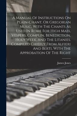 A Manual of Instructions on Plain-Chant, or Gregorian Music, with the Chants As Used in Rome for High Mass, Vespers, Complin, Benediction, Holy Week, and the Litanies. Compiled Chiefly from Alfieri and Berti, with the Approbation of the Right