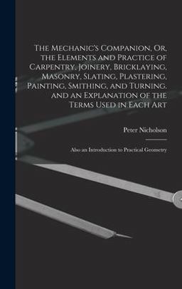 The Mechanic's Companion, or, the Elements and Practice of Carpentry, Joinery, Bricklaying, Masonry, Slating, Plastering, Painting, Smithing, and Turning. and an Explanation of the Terms Used in Each Art The Mechanic's Companion, or, the Elements and Practice of Carpentry, Joinery, Bricklaying, Masonry, Slating, Plastering, Painting, Smithing, and Turning. and an Explanation of the Terms Used in Each Art