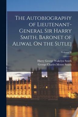 The Autobiography of Lieutenant-General Sir Harry Smith, Baronet of Aliwal on the Sutlej; Volume II The Autobiography of Lieutenant-General Sir Harry Smith, Baronet of Aliwal on the Sutlej; Volume II