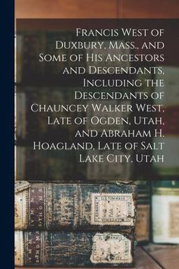 Francis West of Duxbury, Mass. , and Some of His Ancestors and Descendants, Including the Descendants of Chauncey Walker West, Late of Ogden, Utah, and Abraham H. Hoagland, Late of Salt Lake City, Utah