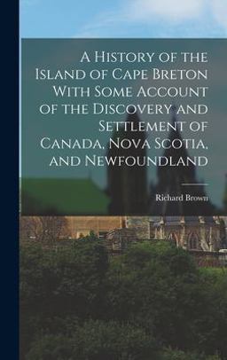 A History of the Island of Cape Breton with Some Account of the Discovery and Settlement of Canada, Nova Scotia, and Newfoundland