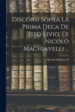 Discorsi Sopra la Prima Deca de Tito Livio, Di Nicolò Machiavelli ... Discorsi Sopra la Prima Deca de Tito Livio, Di Nicolò Machiavelli ...
