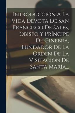 Introducción a la Vida Devota de San Francisco de Sales, Obispo y Príncipe de Ginebra, Fundador de la Orden de la Visitación de Santa MaríA...