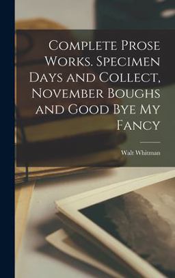 Complete Prose Works. Specimen Days and Collect, November Boughs and Good Bye My Fancy