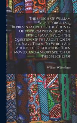 The Speech of William Wilberforce, Esq. , Representative for the County of York, on Wednesday the 13th of May, 1789, on the Question of the Abolition of the Slave Trade. to Which Are Added, the Resolutions Then Moved, and a Short Sketch of the Speeches Of