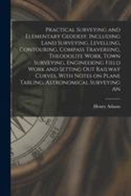 Practical Surveying and Elementary Geodesy, Including Land Surveying, Levelling, Contouring, Compass Traversing, Theodolite Work, Town Surveying, Engineering Field Work and Setting Out Railway Curves, with Notes on Plane Tabling, Astronomical Surveying An