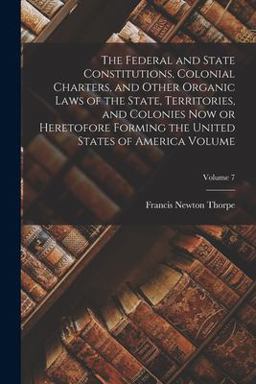 The Federal and State Constitutions, Colonial Charters, and Other Organic Laws of the State, Territories, and Colonies Now or Heretofore Forming the United States of America Volume; Volume 7