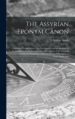 The Assyrian Eponym Canon; Containing Translations of the Documents, and an Account of the Evidence, on the Comparative Chronology of the Assyrian and Jewish Kingdoms, from the Death of Solomon to Nebuchadnezzar
