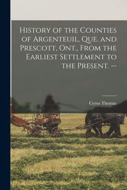 History of the Counties of Argenteuil, Que. and Prescott, Ont. , from the Earliest Settlement to the Present. -- History of the Counties of Argenteuil, Que. and Prescott, Ont. , from the Earliest Settlement to the Present. --