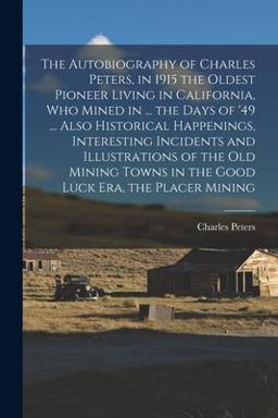 The Autobiography of Charles Peters, in 1915 the Oldest Pioneer Living in California, Who Mined in ... the Days of '49 ... Also Historical Happenings, Interesting Incidents and Illustrations of the Old Mining Towns in the Good Luck Era, the Placer Mining