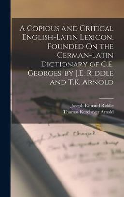 A Copious and Critical English-Latin Lexicon, Founded on the German-Latin Dictionary of C. E. Georges, by J. E. Riddle and T. K. Arnold