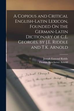 A Copious and Critical English-Latin Lexicon, Founded on the German-Latin Dictionary of C. E. Georges, by J. E. Riddle and T. K. Arnold