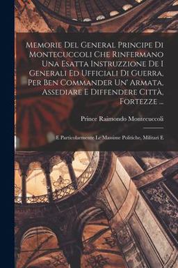 Memorie Del General Principe Di Montecuccoli Che Rinfermano una Esatta Instruzzione de I Generali Ed Ufficiali Di Guerra, per Ben Commander un' Armata, Assediare e Diffendere Città, Fortezze ...
