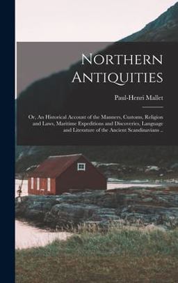 Northern Antiquities; or, an Historical Account of the Manners, Customs, Religion and Laws, Maritime Expeditions and Discoveries, Language and Literature of the Ancient Scandinavians . .