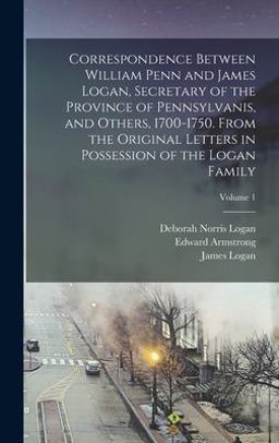 Correspondence Between William Penn and James Logan, Secretary of the Province of Pennsylvanis, and Others, 1700-1750. from the Original Letters in Possession of the Logan Family; Volume 1